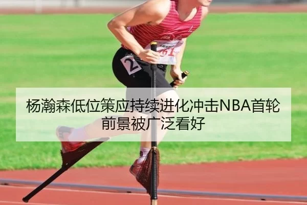 杨瀚森低位策应持续进化冲击NBA首轮前景被广泛看好
